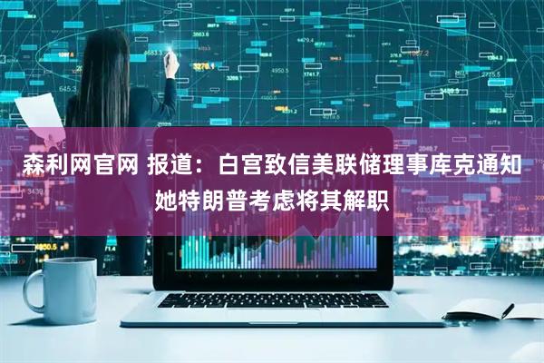 森利网官网 报道：白宫致信美联储理事库克通知她特朗普考虑将其解职